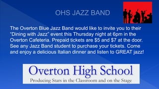 The Overton Blue Jazz Band would like to invite you to their
“Dining with Jazz” event this Thursday night at 6pm in the
Overton Cafeteria. Prepaid tickets are $5 and $7 at the door.
See any Jazz Band student to purchase your tickets. Come
and enjoy a delicious Italian dinner and listen to GREAT jazz!
 