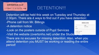 Detention will be held this week on Tuesday and Thursday at
2:30pm. There are 4 ways to find out if you have detention:
-Phone call from Mr. Billings
-A detention notice
-Look on the posters outside of Pupil Services
-Visit the website (overtonhs.net) under the Student Tab
There are no excuses for missing detention. Also, when you
attend detention you MUST be working or reading the entire
period!
 