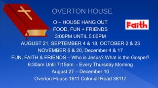 O – HOUSE HANG OUT
FOOD, FUN + FRIENDS
3:00PM UNTIL 5:00PM
AUGUST 21, SEPTEMBER 4 & 18, OCTOBER 2 & 23
NOVEMBER 6 & 20, December 4 & 17
FUN, FAITH & FRIENDS – Who is Jesus? What is the Gospel?
6:30am Until 7:15am - Every Thursday Morning
August 27 – December 10
Overton House 1611 Colonial Road 38117
 