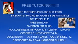 FREE TUTORING IN CLASS SUBJECTS
– BREAKFAST PROVIDED, GAMES & DEVOTIONALS
ACT PREP HELP
PRESENTED BY
OVERTON FCA CLUB
FCA CLUB MEETS IN ROOM 133, * 9:30AM – 12:00PM
OCTOBER 3, NOVEMBER 7 & 14;
DECEMBER 5 ACT TEST DATES – OCT. 24 & DEC. 12
SPONSORED BY FCA & HIGHPOINT CHURCH
 