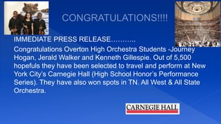 IMMEDIATE PRESS RELEASE………..
Congratulations Overton High Orchestra Students -Journey
Hogan, Jerald Walker and Kenneth Gillespie. Out of 5,500
hopefuls they have been selected to travel and perform at New
York City’s Carnegie Hall (High School Honor’s Performance
Series). They have also won spots in TN. All West & All State
Orchestra.
 