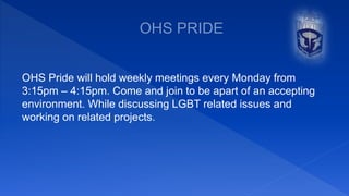 OHS Pride will hold weekly meetings every Monday from
3:15pm – 4:15pm. Come and join to be apart of an accepting
environment. While discussing LGBT related issues and
working on related projects.
 