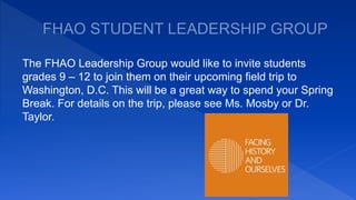 The FHAO Leadership Group would like to invite students
grades 9 – 12 to join them on their upcoming field trip to
Washington, D.C. This will be a great way to spend your Spring
Break. For details on the trip, please see Ms. Mosby or Dr.
Taylor.
 
