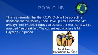 This is a reminder that the P.O.W. Club will be accepting
donations for the Holiday Food Drive up until December 4th
(Friday). The 1st period class that collects the most cans will be
awarded free breakfast! The current leading class is Mr.
Hayslip’s -1st period.
 