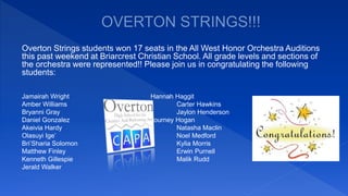 Overton Strings students won 17 seats in the All West Honor Orchestra Auditions
this past weekend at Briarcrest Christian School. All grade levels and sections of
the orchestra were represented!! Please join us in congratulating the following
students:
Jamairah Wright Hannah Haggit
Amber Williams Carter Hawkins
Bryanni Gray Jaylon Henderson
Daniel Gonzalez Journey Hogan
Akeivia Hardy Natasha Maclin
Olasuyi Ige’ Noel Medford
Bri’Sharia Solomon Kylia Morris
Matthew Finley Erwin Purnell
Kenneth Gillespie Malik Rudd
Jerald Walker
 