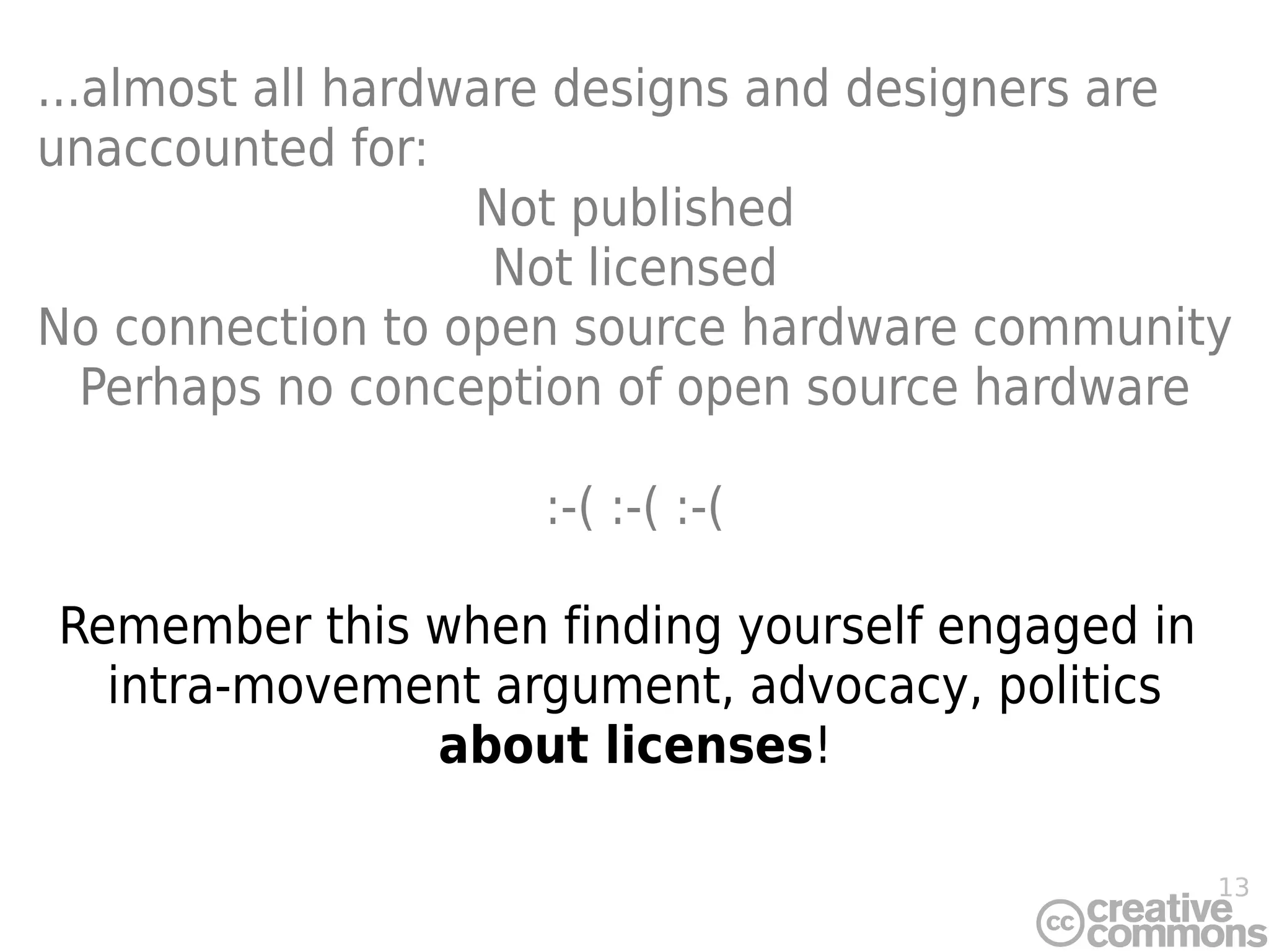 13
...almost all hardware designs and designers are
unaccounted for:
Not published
Not licensed
No connection to open source hardware community
Perhaps no conception of open source hardware
:-( :-( :-(
Remember this when finding yourself engaged in
intra-movement argument, advocacy, politics
about licenses!
 