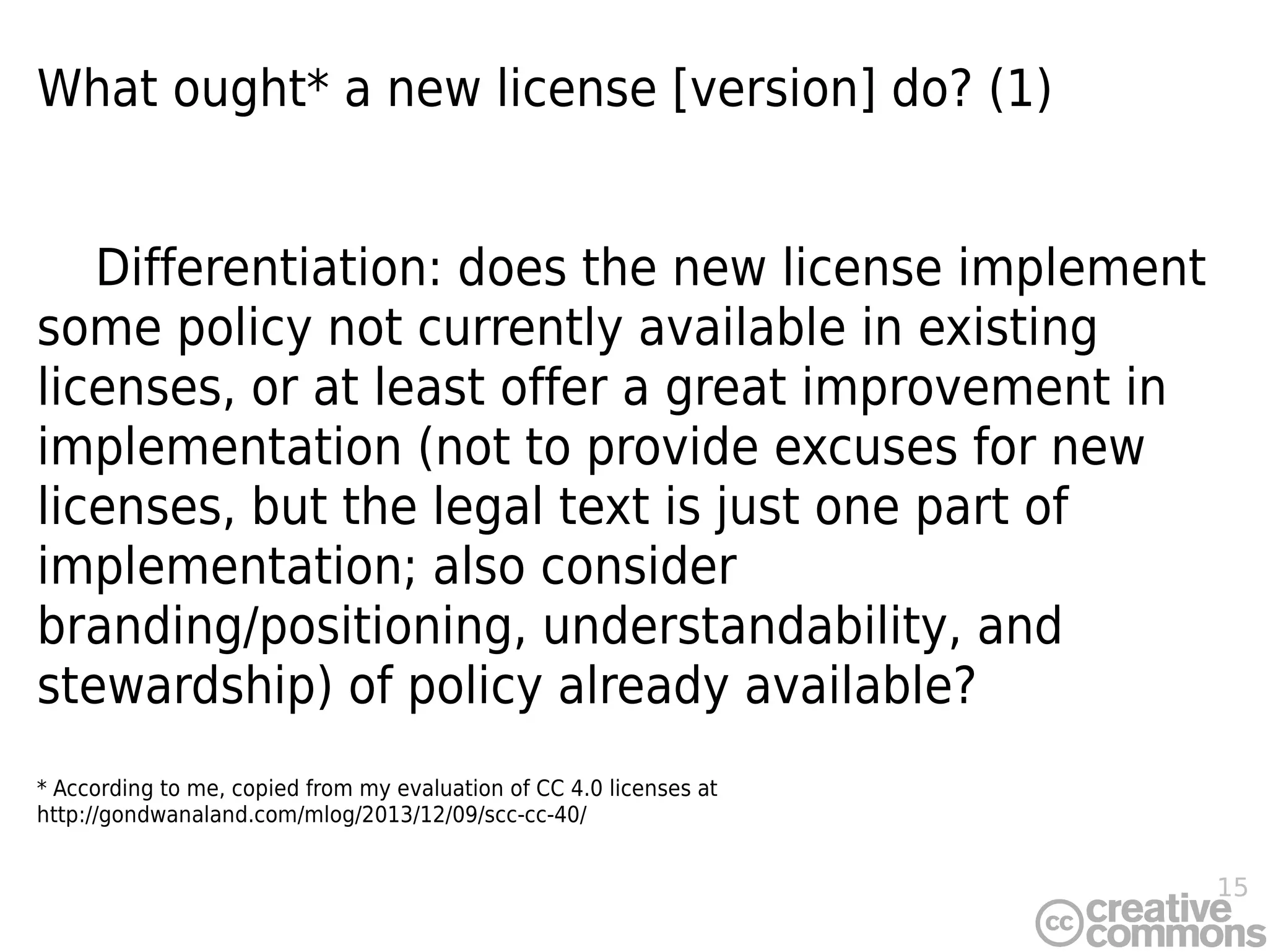 15
What ought* a new license [version] do? (1)
Differentiation: does the new license implement
some policy not currently available in existing
licenses, or at least offer a great improvement in
implementation (not to provide excuses for new
licenses, but the legal text is just one part of
implementation; also consider
branding/positioning, understandability, and
stewardship) of policy already available?
* According to me, copied from my evaluation of CC 4.0 licenses at
http://gondwanaland.com/mlog/2013/12/09/scc-cc-40/
 