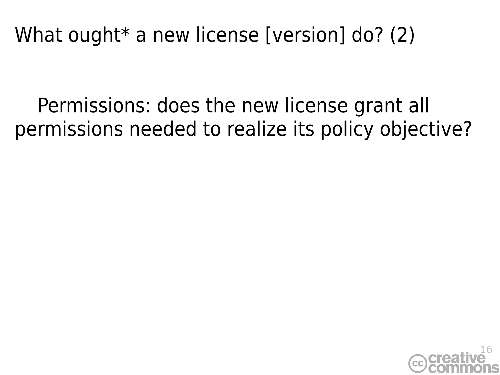 16
What ought* a new license [version] do? (2)
Permissions: does the new license grant all
permissions needed to realize its policy objective?
 