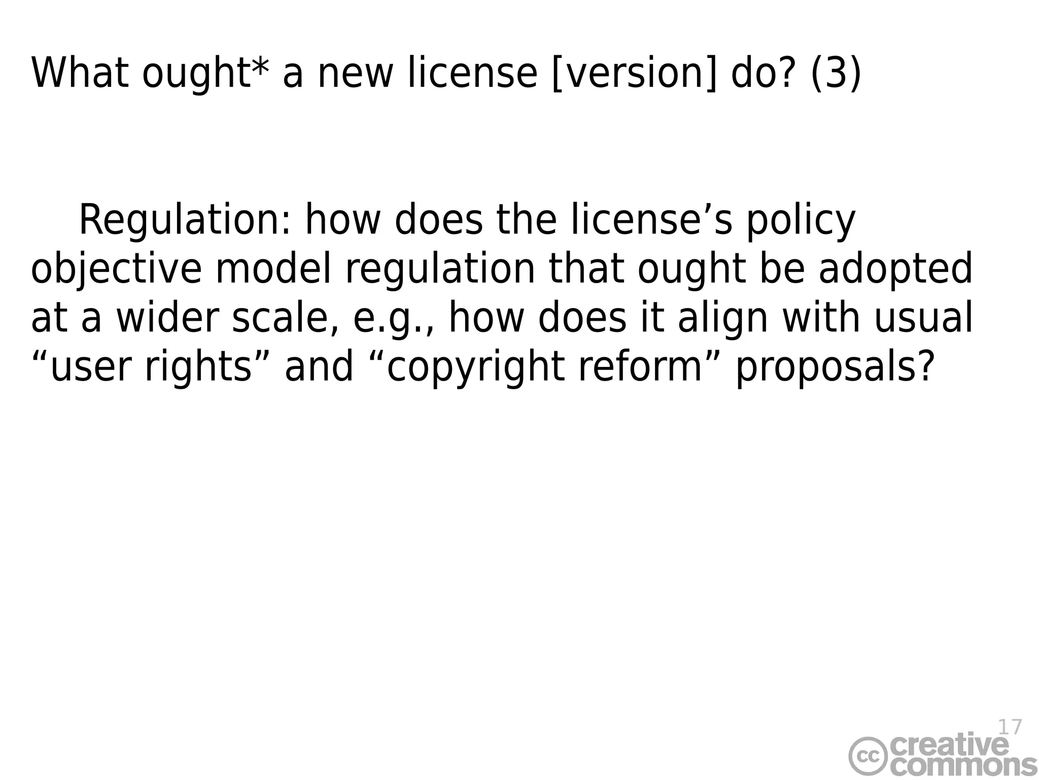 17
What ought* a new license [version] do? (3)
Regulation: how does the license’s policy
objective model regulation that ought be adopted
at a wider scale, e.g., how does it align with usual
“user rights” and “copyright reform” proposals?
 