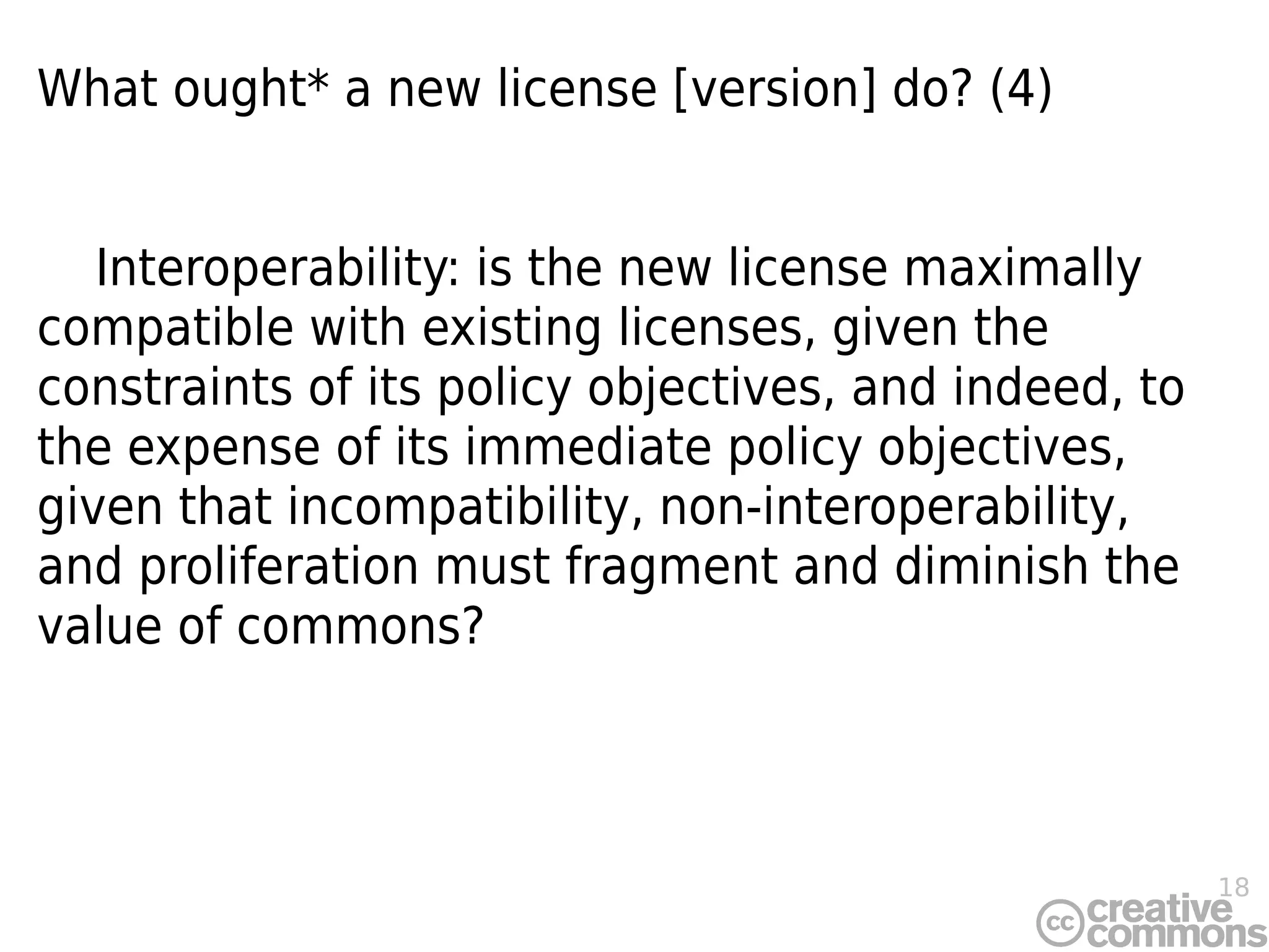 18
What ought* a new license [version] do? (4)
Interoperability: is the new license maximally
compatible with existing licenses, given the
constraints of its policy objectives, and indeed, to
the expense of its immediate policy objectives,
given that incompatibility, non-interoperability,
and proliferation must fragment and diminish the
value of commons?
 