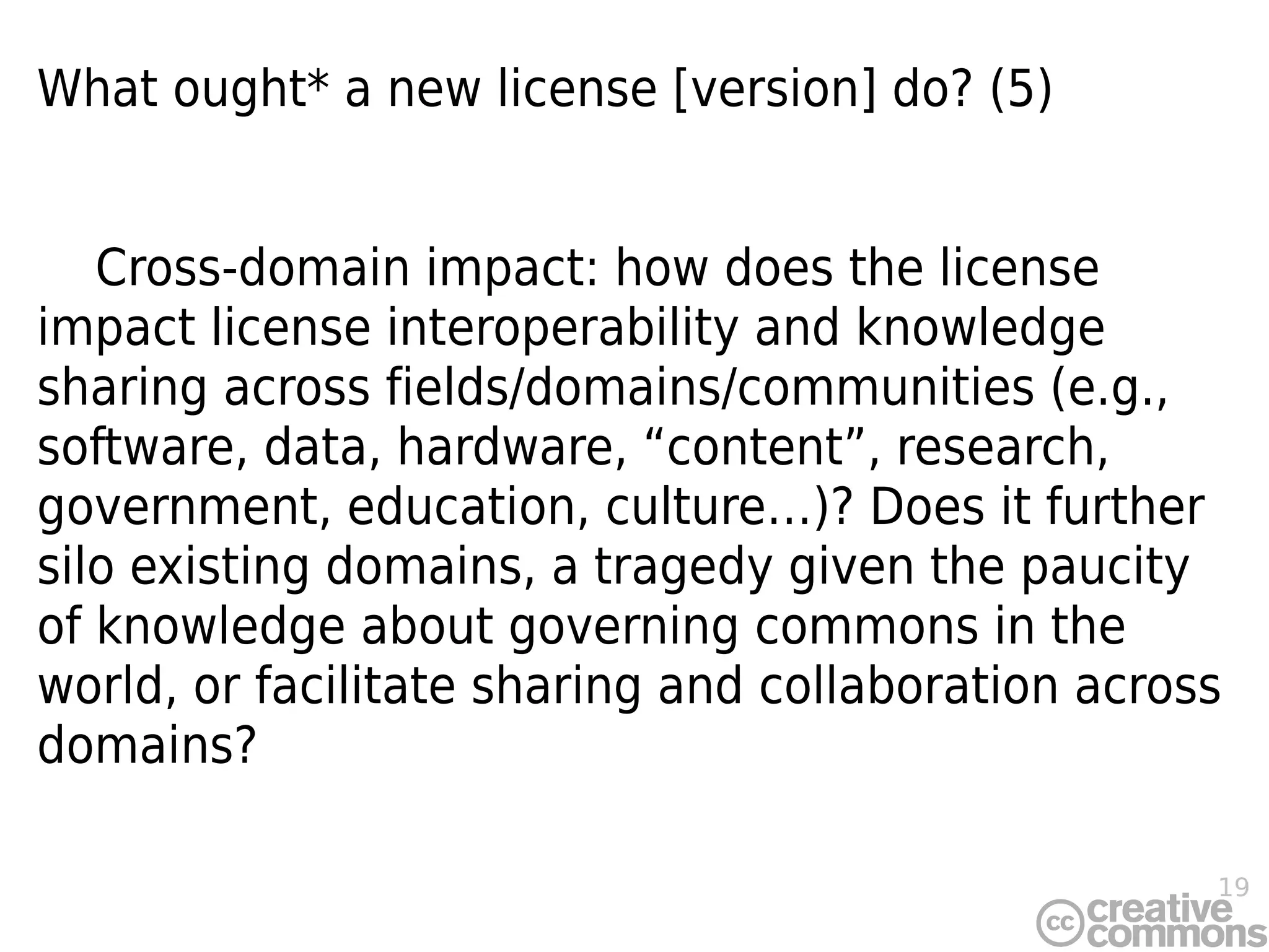 19
What ought* a new license [version] do? (5)
Cross-domain impact: how does the license
impact license interoperability and knowledge
sharing across fields/domains/communities (e.g.,
software, data, hardware, “content”, research,
government, education, culture…)? Does it further
silo existing domains, a tragedy given the paucity
of knowledge about governing commons in the
world, or facilitate sharing and collaboration across
domains?
 