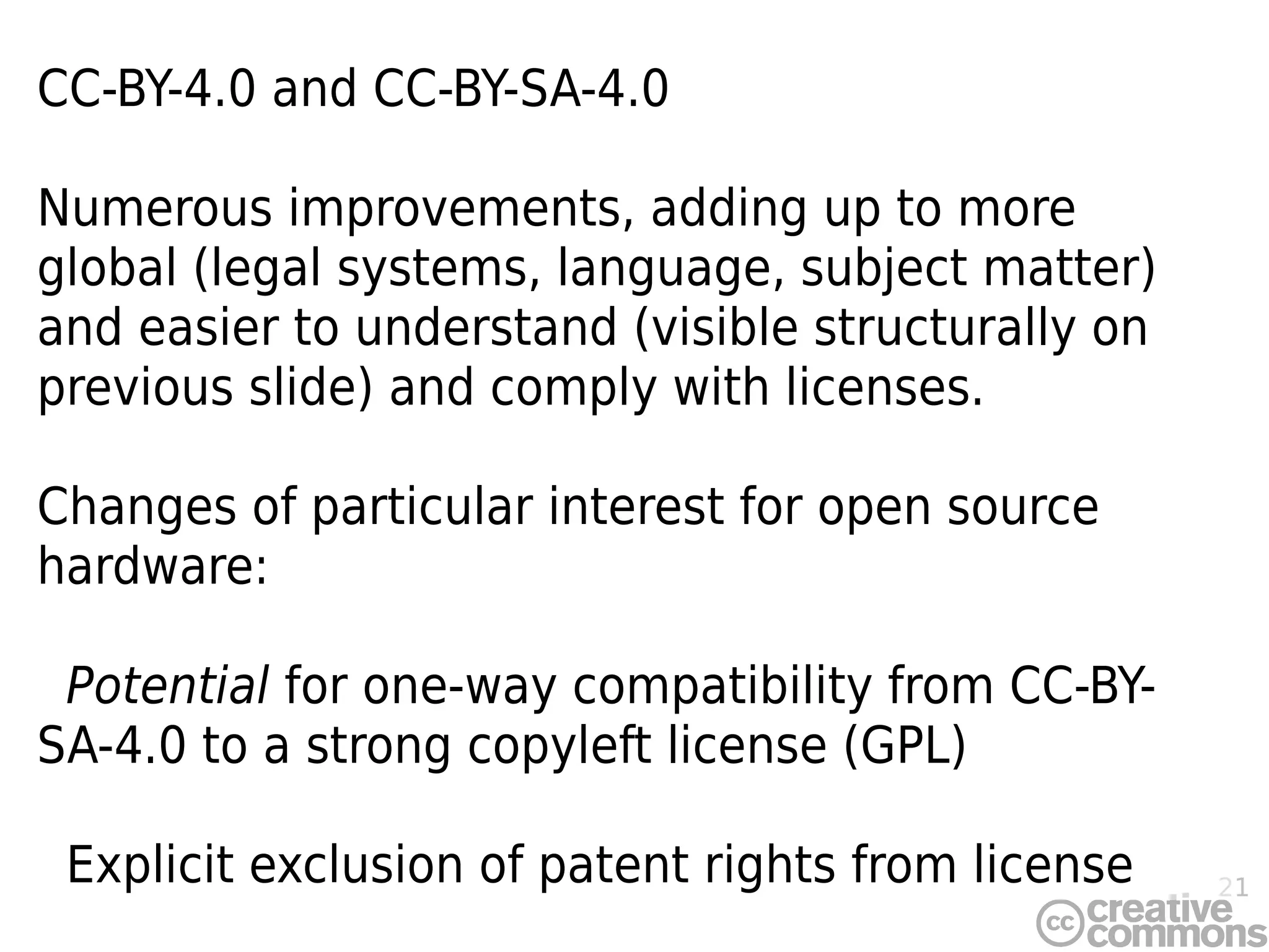 21
CC-BY-4.0 and CC-BY-SA-4.0
Numerous improvements, adding up to more
global (legal systems, language, subject matter)
and easier to understand (visible structurally on
previous slide) and comply with licenses.
Changes of particular interest for open source
hardware:
Potential for one-way compatibility from CC-BY-
SA-4.0 to a strong copyleft license (GPL)
Explicit exclusion of patent rights from license
 