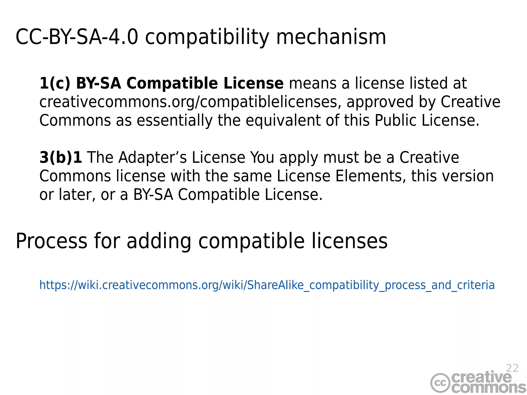 22
CC-BY-SA-4.0 compatibility mechanism
1(c) BY-SA Compatible License means a license listed at
creativecommons.org/compatiblelicenses, approved by Creative
Commons as essentially the equivalent of this Public License.
3(b)1 The Adapter’s License You apply must be a Creative
Commons license with the same License Elements, this version
or later, or a BY-SA Compatible License.
Process for adding compatible licenses
https://wiki.creativecommons.org/wiki/ShareAlike_compatibility_process_and_criteria
 