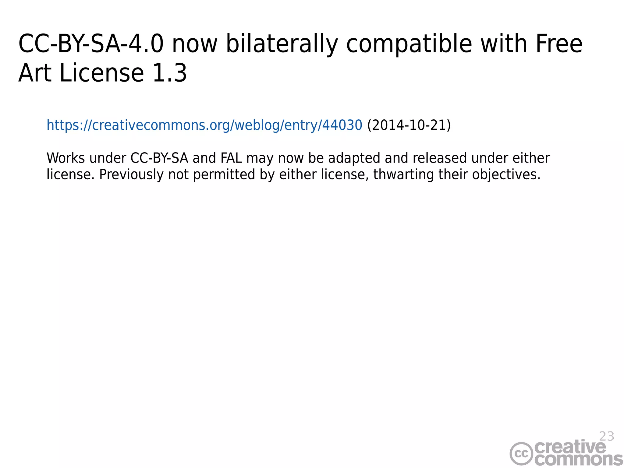 23
CC-BY-SA-4.0 now bilaterally compatible with Free
Art License 1.3
https://creativecommons.org/weblog/entry/44030 (2014-10-21)
Works under CC-BY-SA and FAL may now be adapted and released under either
license. Previously not permitted by either license, thwarting their objectives.
 
