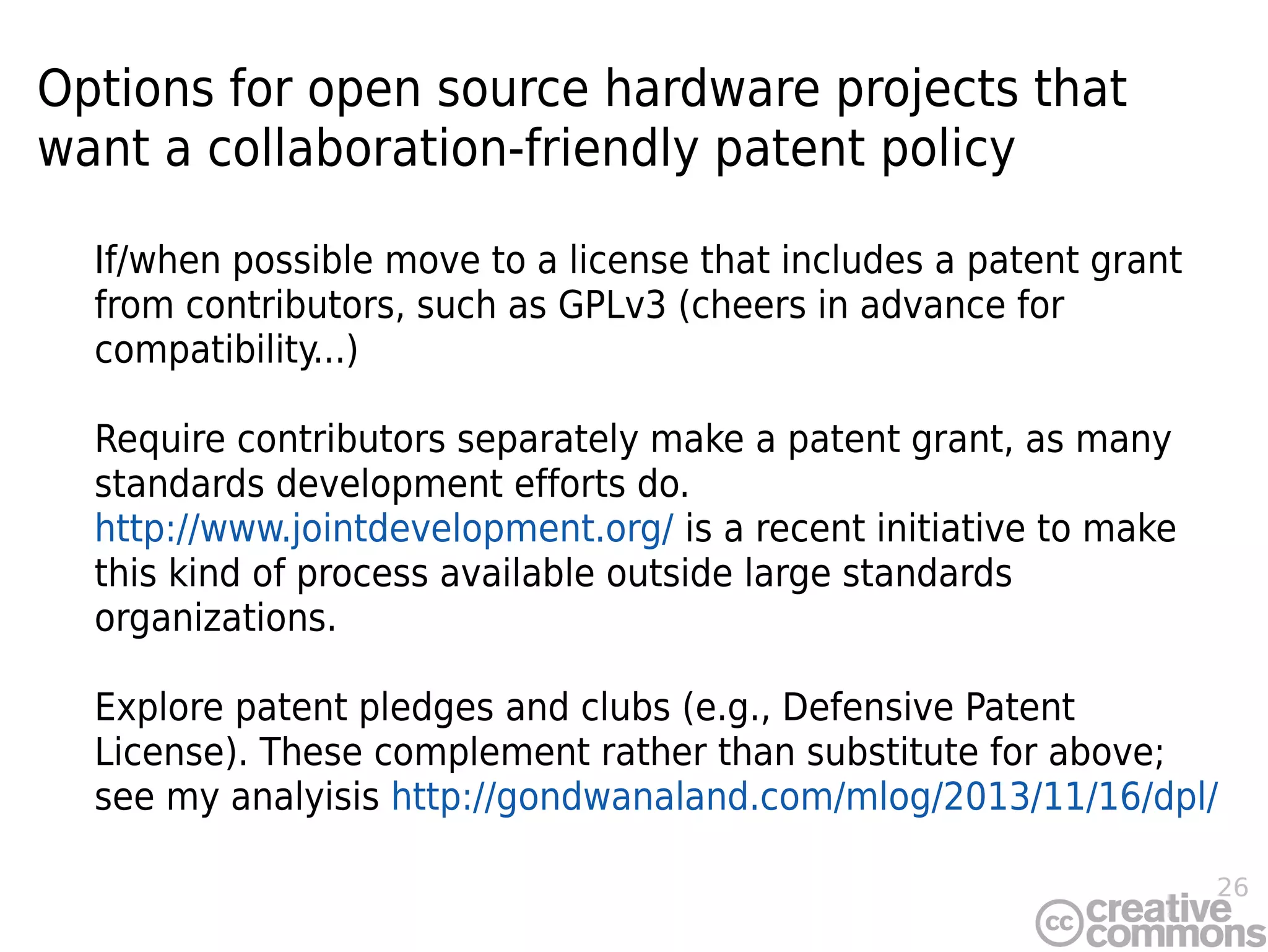 26
Options for open source hardware projects that
want a collaboration-friendly patent policy
If/when possible move to a license that includes a patent grant
from contributors, such as GPLv3 (cheers in advance for
compatibility...)
Require contributors separately make a patent grant, as many
standards development efforts do.
http://www.jointdevelopment.org/ is a recent initiative to make
this kind of process available outside large standards
organizations.
Explore patent pledges and clubs (e.g., Defensive Patent
License). These complement rather than substitute for above;
see my analyisis http://gondwanaland.com/mlog/2013/11/16/dpl/
 