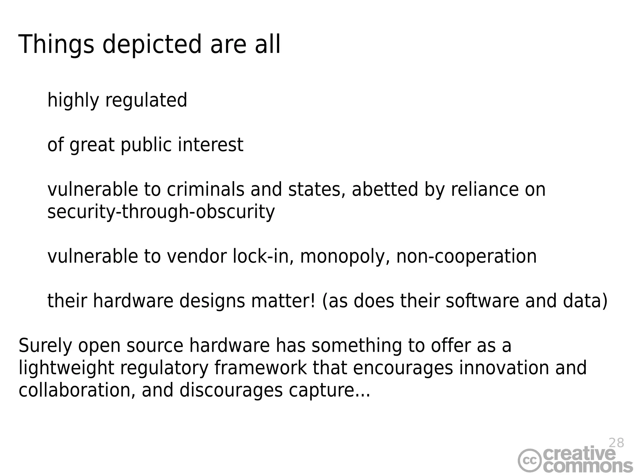 28
Things depicted are all
highly regulated
of great public interest
vulnerable to criminals and states, abetted by reliance on
security-through-obscurity
vulnerable to vendor lock-in, monopoly, non-cooperation
their hardware designs matter! (as does their software and data)
Surely open source hardware has something to offer as a
lightweight regulatory framework that encourages innovation and
collaboration, and discourages capture...
 