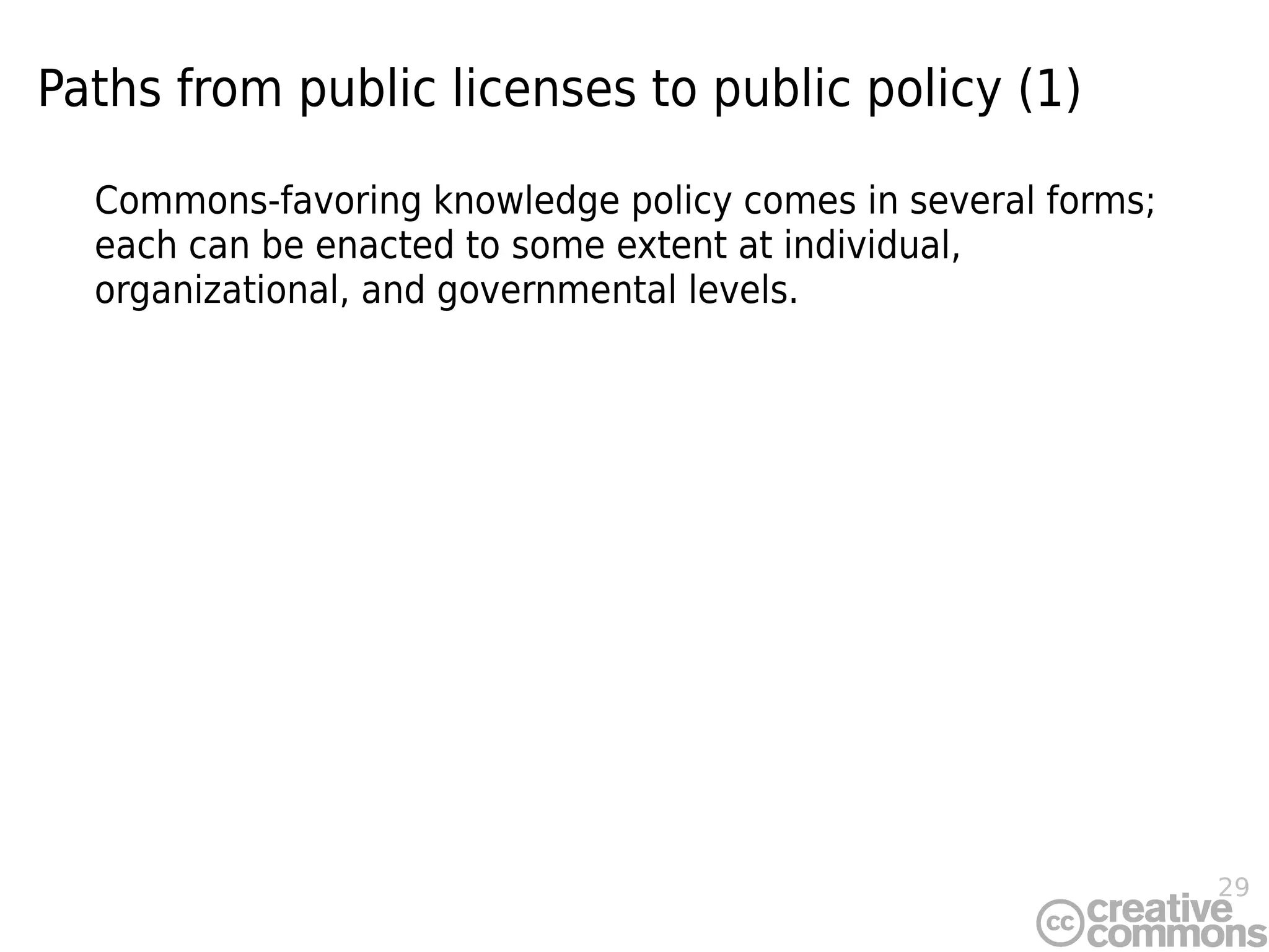 29
Paths from public licenses to public policy (1)
Commons-favoring knowledge policy comes in several forms;
each can be enacted to some extent at individual,
organizational, and governmental levels.
 