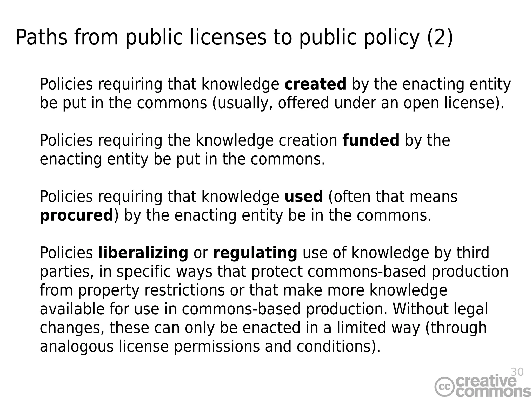 30
Paths from public licenses to public policy (2)
Policies requiring that knowledge created by the enacting entity
be put in the commons (usually, offered under an open license).
Policies requiring the knowledge creation funded by the
enacting entity be put in the commons.
Policies requiring that knowledge used (often that means
procured) by the enacting entity be in the commons.
Policies liberalizing or regulating use of knowledge by third
parties, in specific ways that protect commons-based production
from property restrictions or that make more knowledge
available for use in commons-based production. Without legal
changes, these can only be enacted in a limited way (through
analogous license permissions and conditions).
 