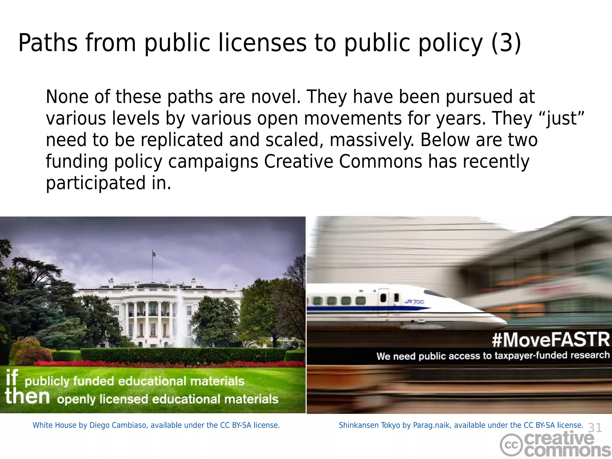 31Shinkansen Tokyo by Parag.naik, available under the CC BY-SA license.White House by Diego Cambiaso, available under the CC BY-SA license.
Paths from public licenses to public policy (3)
None of these paths are novel. They have been pursued at
various levels by various open movements for years. They “just”
need to be replicated and scaled, massively. Below are two
funding policy campaigns Creative Commons has recently
participated in.
 