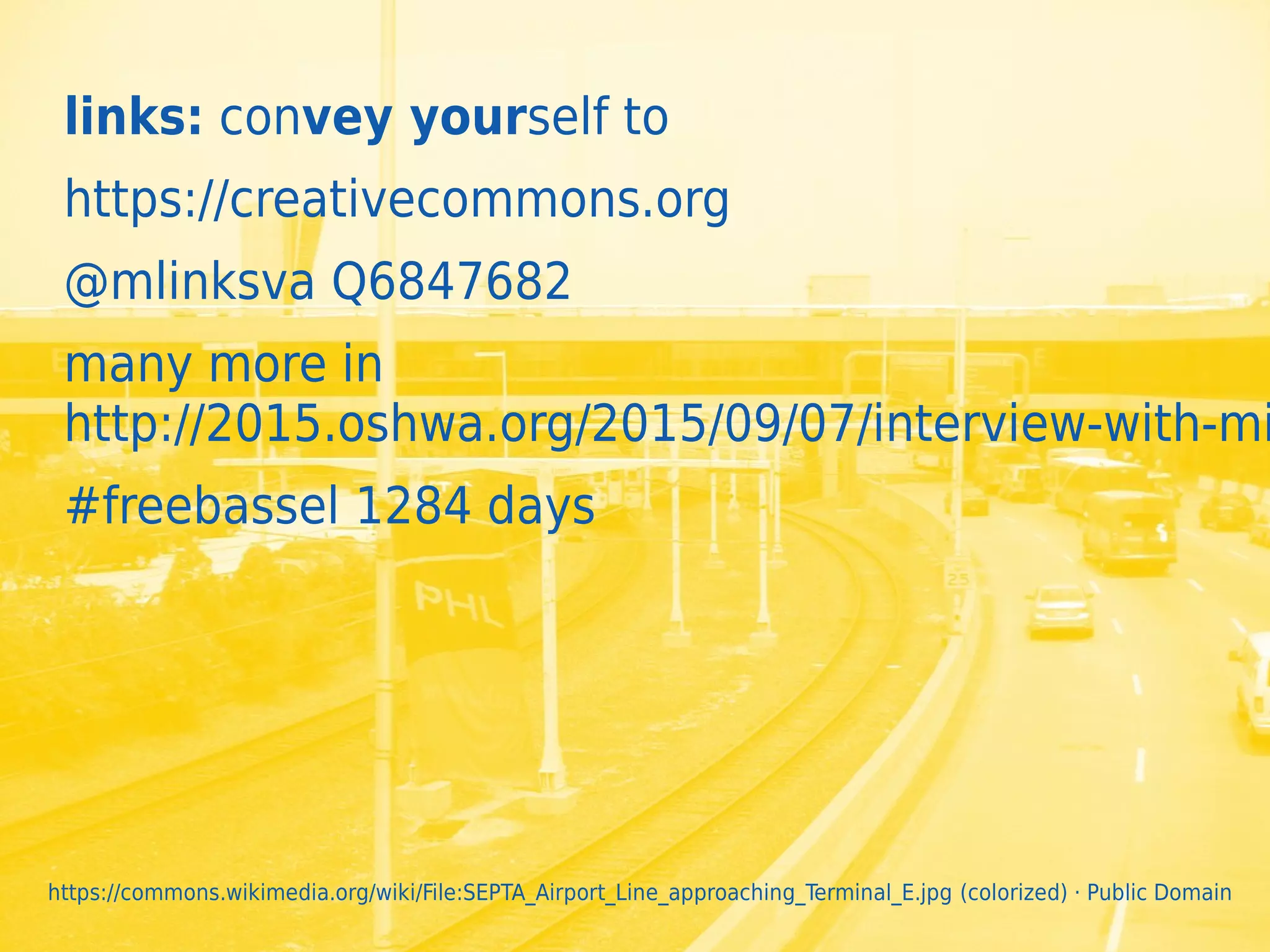 34
links: convey yourself to
https://creativecommons.org
@mlinksva Q6847682
many more in
http://2015.oshwa.org/2015/09/07/interview-with-mi
#freebassel 1284 days
https://commons.wikimedia.org/wiki/File:SEPTA_Airport_Line_approaching_Terminal_E.jpg (colorized) · Public Domain
 