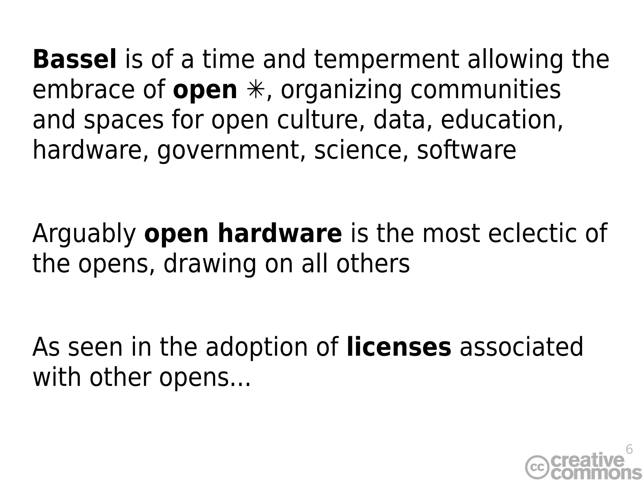 6
Bassel is of a time and temperment allowing the
embrace of open ✳, organizing communities
and spaces for open culture, data, education,
hardware, government, science, software
Arguably open hardware is the most eclectic of
the opens, drawing on all others
As seen in the adoption of licenses associated
with other opens...
 