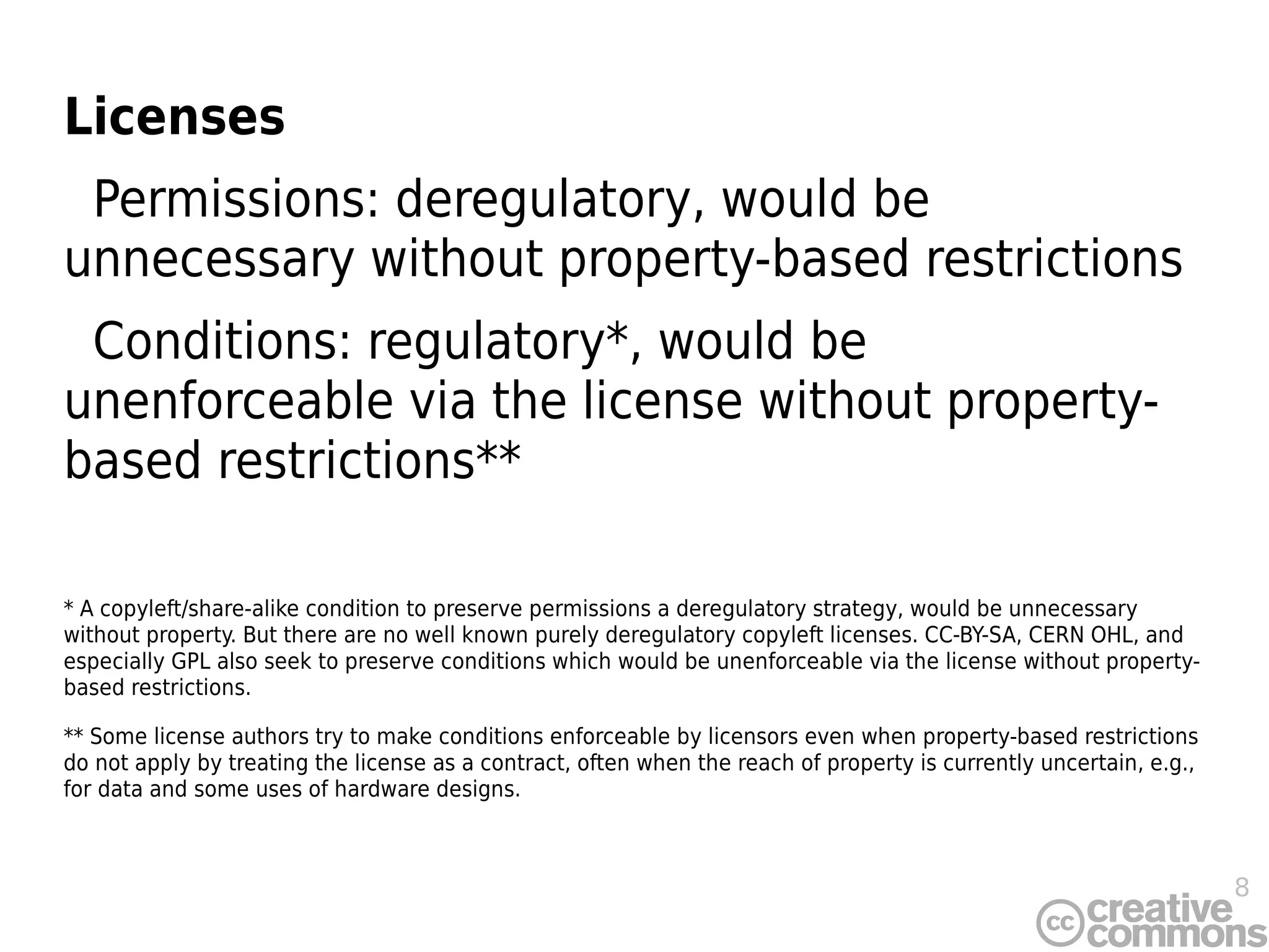 8
Licenses
Permissions: deregulatory, would be
unnecessary without property-based restrictions
Conditions: regulatory*, would be
unenforceable via the license without property-
based restrictions**
* A copyleft/share-alike condition to preserve permissions a deregulatory strategy, would be unnecessary
without property. But there are no well known purely deregulatory copyleft licenses. CC-BY-SA, CERN OHL, and
especially GPL also seek to preserve conditions which would be unenforceable via the license without property-
based restrictions.
** Some license authors try to make conditions enforceable by licensors even when property-based restrictions
do not apply by treating the license as a contract, often when the reach of property is currently uncertain, e.g.,
for data and some uses of hardware designs.
 
