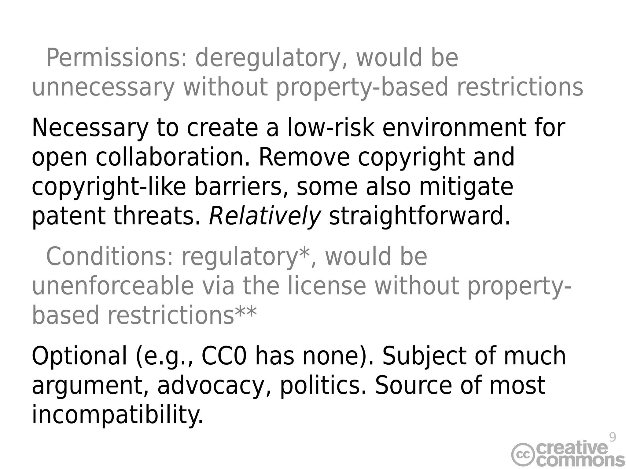 9
Permissions: deregulatory, would be
unnecessary without property-based restrictions
Necessary to create a low-risk environment for
open collaboration. Remove copyright and
copyright-like barriers, some also mitigate
patent threats. Relatively straightforward.
Conditions: regulatory*, would be
unenforceable via the license without property-
based restrictions**
Optional (e.g., CC0 has none). Subject of much
argument, advocacy, politics. Source of most
incompatibility.
 