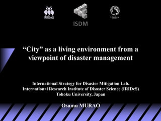 International Strategy for Disaster Mitigation Lab.
International Research Institute of Disaster Science (IRIDeS)
Tohoku University, Japan
Osamu MURAO
“City” as a living environment from a
viewpoint of disaster management
 