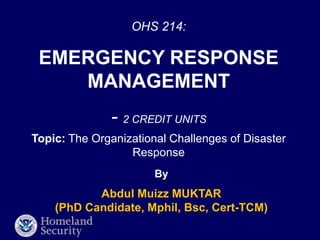 OHS 214:
EMERGENCY RESPONSE
MANAGEMENT
- 2 CREDIT UNITS
By
Abdul Muizz MUKTAR
(PhD Candidate, Mphil, Bsc, Cert-TCM)
Topic: The Organizational Challenges of Disaster
Response
 