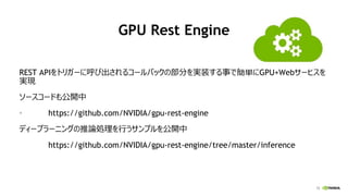12
GPU Rest Engine
REST APIをトリガーに呼び出されるコールバックの部分を実装する事で簡単にGPU+Webサービスを
実現
ソースコードも公開中
• https://github.com/NVIDIA/gpu-rest-engine
ディープラーニングの推論処理を行うサンプルを公開中
https://github.com/NVIDIA/gpu-rest-engine/tree/master/inference
 