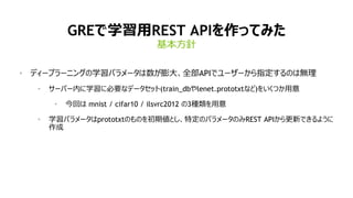 14
GREで学習用REST APIを作ってみた
• ディープラーニングの学習パラメータは数が膨大、全部APIでユーザーから指定するのは無理
• サーバー内に学習に必要なデータセット(train_dbやlenet.prototxtなど)をいくつか用意
• 今回は mnist / cifar10 / ilsvrc2012 の3種類を用意
• 学習パラメータはprototxtのものを初期値とし、特定のパラメータのみREST APIから更新できるように
作成
基本方針
 