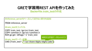 16
GREで学習用REST APIを作ってみた
#inference_serverをベースにして足りない部分を追加
FROM inference_server
#train_testをコンパイル
COPY train_test /go/src/train_test
COPY common.h /go/src/common.h
RUN go get -ldflags="-s" train_test
#train_testサーバー起動
CMD ["train_test“, “/usr/share/digits/digits/jobs”]
Dockerfile.train_testの作成
検索する学習データセットのパス
 