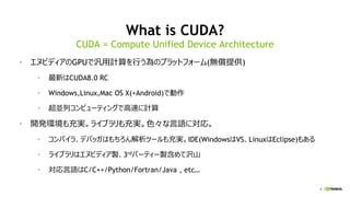 4
What is CUDA?
• エヌビディアのGPUで汎用計算を行う為のプラットフォーム(無償提供)
• 最新はCUDA8.0 RC
• Windows,Linux,Mac OS X(+Android)で動作
• 超並列コンピューティングで高速に計算
• 開発環境も充実。ライブラリも充実。色々な言語に対応。
• コンパイラ、デバッガはもちろん解析ツールも充実。IDE(WindowsはVS、LinuxはEclipse)もある
• ライブラリはエヌビディア製、3rdパーティー製含めて沢山
• 対応言語はC/C++/Python/Fortran/Java , etc…
CUDA = Compute Unified Device Architecture
 