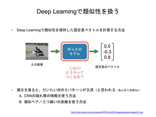 Deep Learningで類似性を扱う
• Deep Learningで類似性を保持した固定長ベクトルを計算する方法
入力画像
何らかの
モデル
0.5
-0.3
0.8
固定長のベクトル
これ(↑)
どうやって
つくるの？
• 論文を漁ると、だいたい次の２パターンが主流（と思われる（あんまり自信ない
A. CNNの隠れ層の情報を使う方法
B. 類似ペア／三つ揃いの距離を使う方法
http://host.robots.ox.ac.uk/pascal/VOC/voc2012/segexamples/images/21.jpg
 