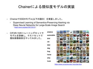 Chainerによる類似度モデルの実装
• ChainerでSSDHモデル(以下の論文）を実装しました。
• Supervised Learning of Semantics-Preserving Hashing via
Deep Neural Networks for Large-Scale Image Search
（https://arxiv.org/abs/1507.00101）
• CIFAR-10のトレーニングセットで
モデルを訓練し、テストセットで
類似画像検索をやってみました。
https://www.cs.toronto.edu/~kriz/cifar.html
 