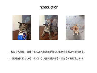 Introduction
• 私たち人間は、画像を見てどれとどれが似ているかを自然と判断できる。
• では機械に似ている、似ていないを判断させるにはどうすれば良いか？
 