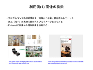 利用例(1) 画像の検索
• 気になるランプの詳細情報を、画像から検索。類似商品もチェック
• 商品（椅子）が実際に使われているイメージをみてみる
• Pinterestで画像から類似画像を検索する
http://www.news.cornell.edu/stories/2016/08/where-
can-i-buy-chair-app-will-tell-you
https://engineering.pinterest.com/blog/introducing-new-
way-visually-search-pinterest
 