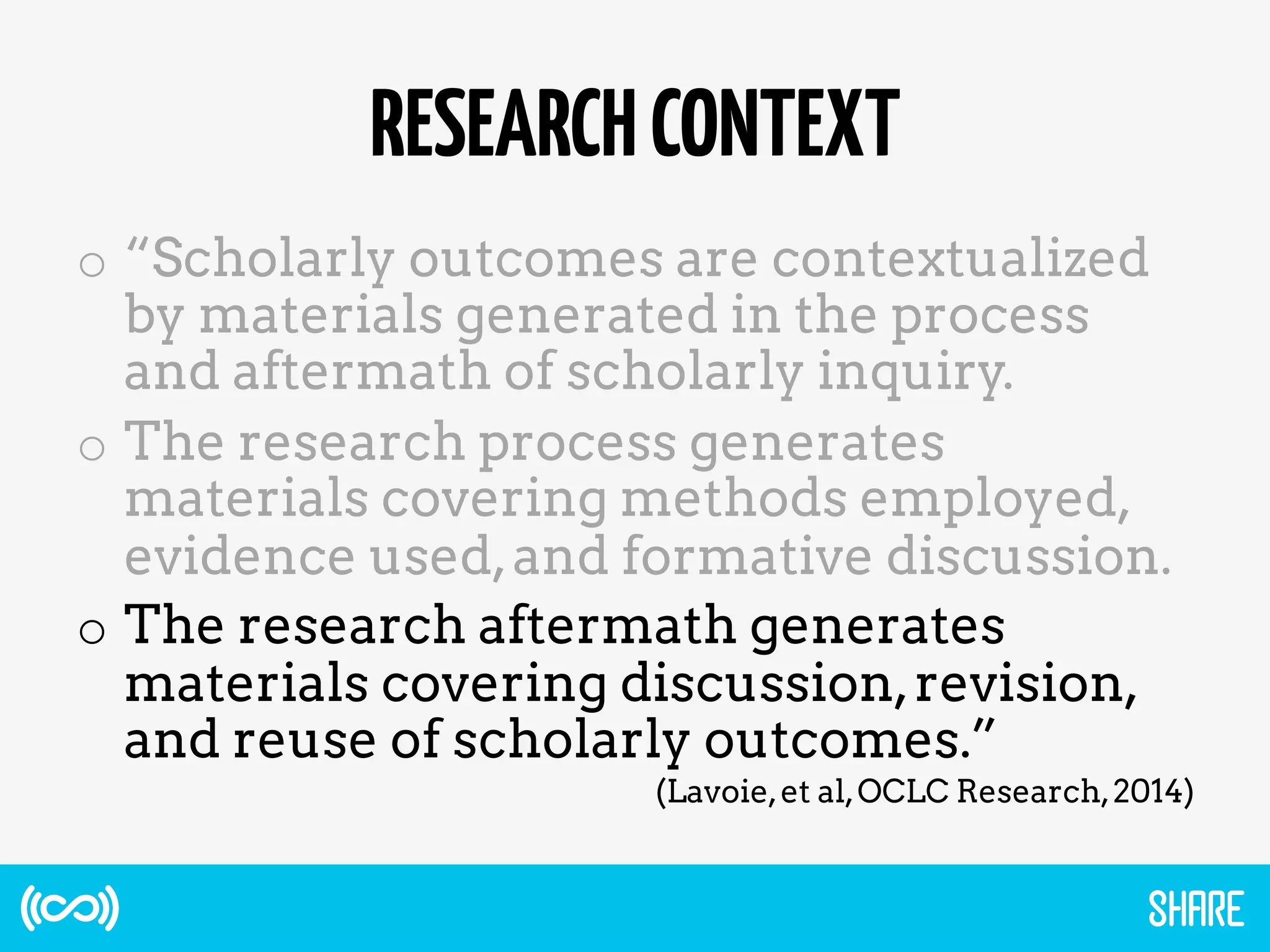 RESEARCHCONTEXT
o  “Scholarly outcomes are contextualized
by materials generated in the process
and aftermath of scholarly inquiry.
o  The research process generates
materials covering methods employed,
evidence used,and formative discussion.
o  The research aftermath generates
materials covering discussion,revision,
and reuse of scholarly outcomes.”
(Lavoie,et al,OCLC Research,2014)
 