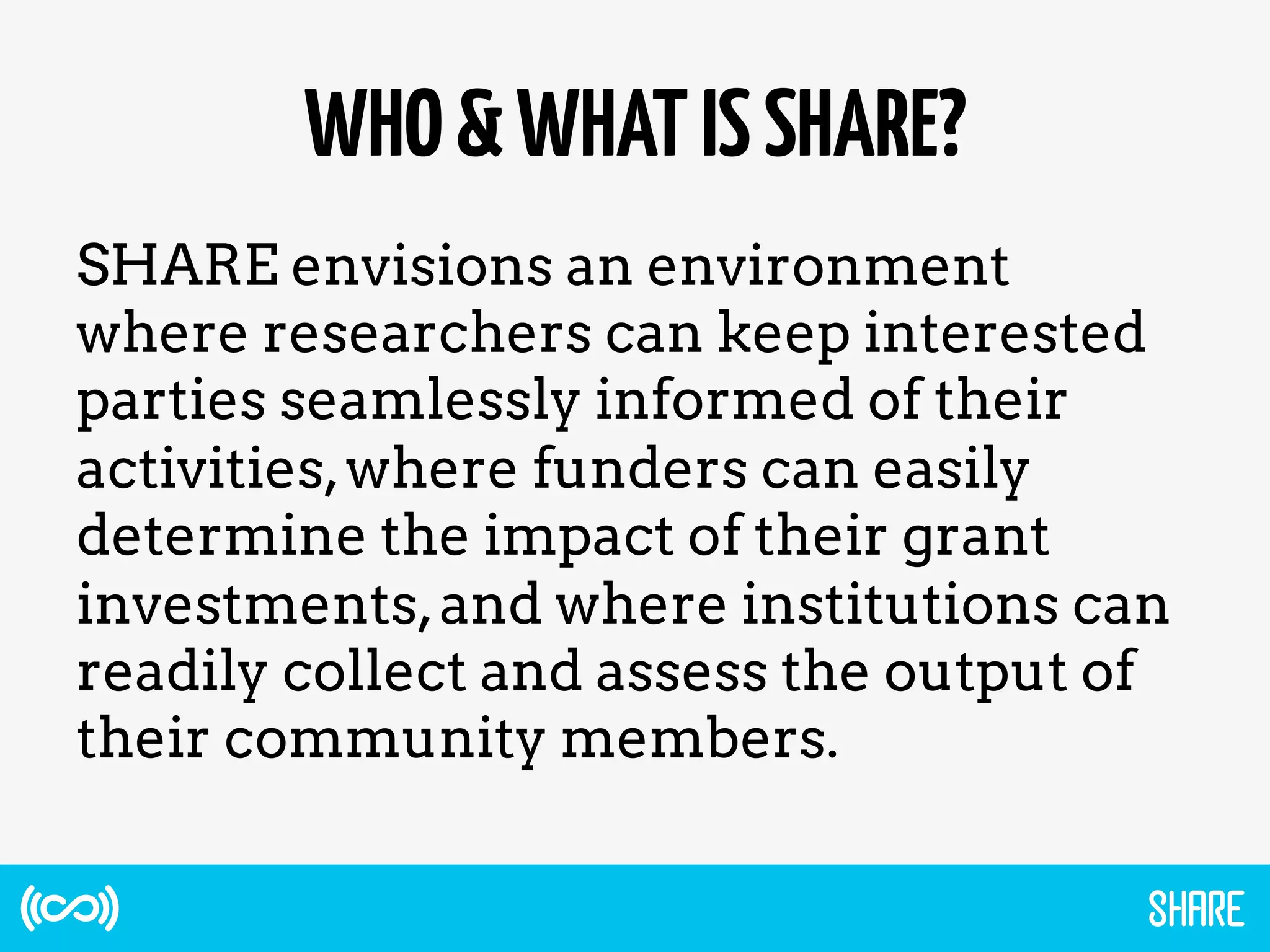 WHO&WHATISSHARE?
SHARE envisions an environment
where researchers can keep interested
parties seamlessly informed of their
activities,where funders can easily
determine the impact of their grant
investments,and where institutions can
readily collect and assess the output of
their community members.
 