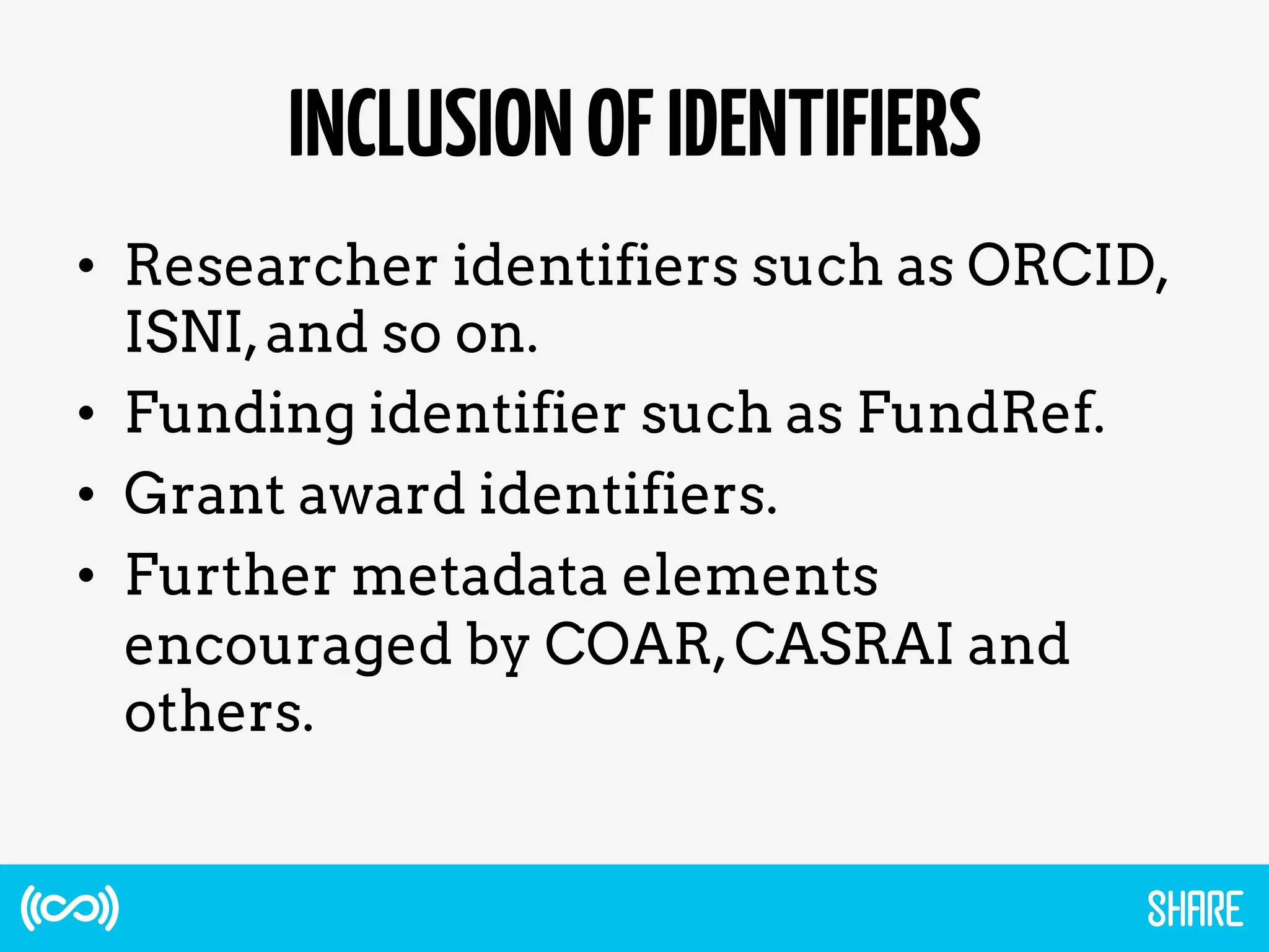 INCLUSIONOFIDENTIFIERS
•  Researcher identifiers such as ORCID,
ISNI,and so on.
•  Funding identifier such as FundRef.
•  Grant award identifiers.
•  Further metadata elements
encouraged by COAR,CASRAI and
others.
 