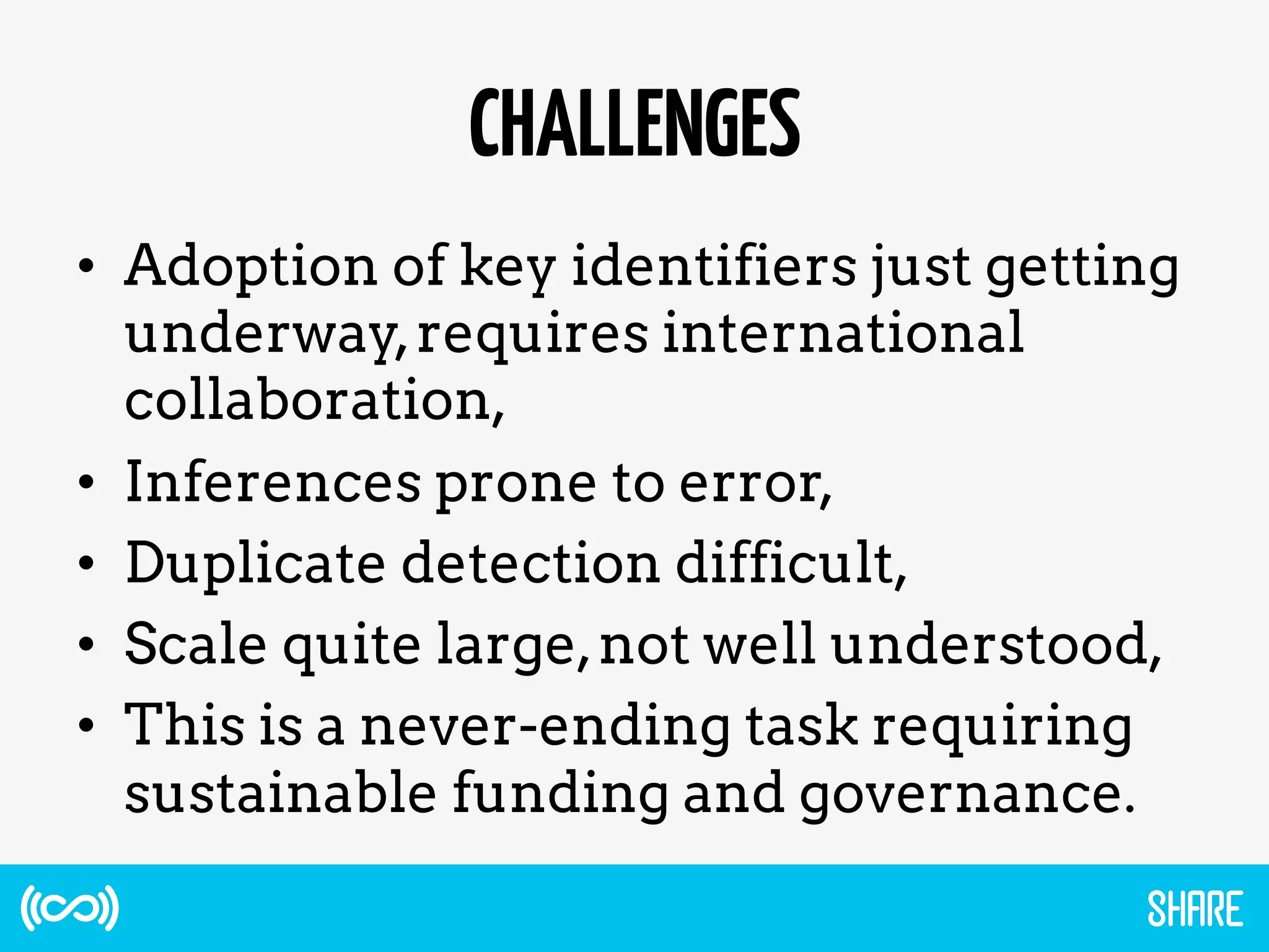CHALLENGES
•  Adoption of key identifiers just getting
underway,requires international
collaboration,
•  Inferences prone to error,
•  Duplicate detection difficult,
•  Scale quite large,not well understood,
•  This is a never-ending task requiring
sustainable funding and governance.
 
