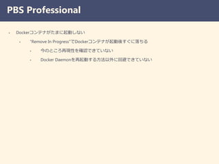 PBS Professional
• Dockerコンテナがたまに起動しない
• “Remove In Progress”でDockerコンテナが起動後すぐに落ちる
• 今のところ再現性を確認できていない
• Docker Daemonを再起動する方法以外に回避できていない
 