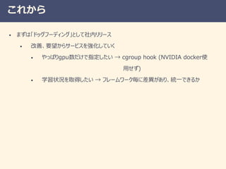 これから
• まずは「ドッグフーディング」として社内リリース
• 改善、要望からサービスを強化していく
• やっぱりgpu数だけで指定したい → cgroup hook (NVIDIA docker使
用せず)
• 学習状況を取得したい → フレームワーク毎に差異があり、統一できるか
 