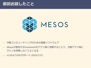 前回お話したこと
• 分散コンピューティングのための基盤ソフトウェア
• Mesosが提供するFrameworkをアプリ毎に用意することで、分散アプリ毎に
マシンを用意しなくてよくなる
• v1.0.0よりGPUサポート (2016/7/27)
 