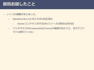 前回お話したこと
• いくつか課題がありました。
• Marathonはv1.3.0-RC1でGPU対応済み
• Dockerコンテナに対するGPUリソースの割当は未対応
• バッチタスクのFrameworkはChronosの後継が出たりと、まだデファ
クトは現れていない
 