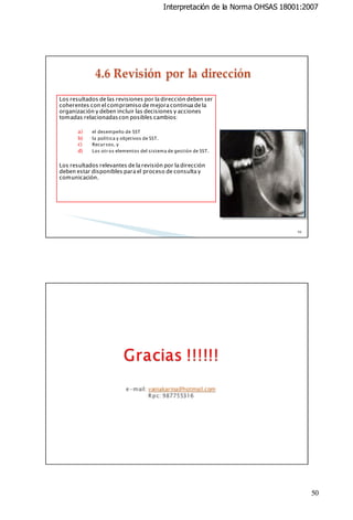 Interpretación de la Norma OHSAS 18001:2007

Los resultados de las revisiones por la dirección deben ser
coherentes con el compromiso de mejora continua de la
organización y deben incluir las decisiones y acciones
tomadas relacionadas con posibles cambios:
a)
b)
c)
d)

el desempeño de SST
la política y objetivos de SST.
Recur sos, y
Los otr os elementos del sistema de gestión de SST.

Los resultados relevantes de la revisión por la dirección
deben estar disponibles para el proceso de consulta y
comunicación.

99

100

50

 