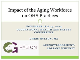 NOVEMBER 18 & 19, 2014
OCCUPATIONAL HEALTH AND SAFETY
CONFERENCE
CHRIS HYLTON, MA
ACKNOWLEDGEMENT:
ADRIANE WHITNEY
Impact of the Aging Workforce
on OHS Practices
 