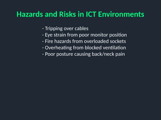 Hazards and Risks in ICT Environments
- Tripping over cables
- Eye strain from poor monitor position
- Fire hazards from overloaded sockets
- Overheating from blocked ventilation
- Poor posture causing back/neck pain
 