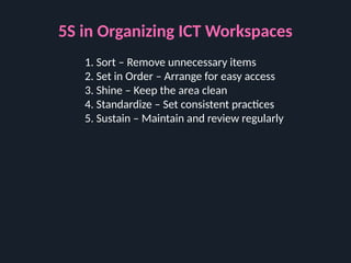 5S in Organizing ICT Workspaces
1. Sort – Remove unnecessary items
2. Set in Order – Arrange for easy access
3. Shine – Keep the area clean
4. Standardize – Set consistent practices
5. Sustain – Maintain and review regularly
 