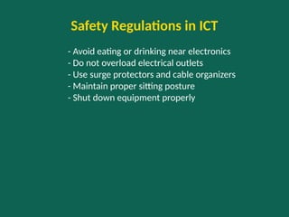 Safety Regulations in ICT
- Avoid eating or drinking near electronics
- Do not overload electrical outlets
- Use surge protectors and cable organizers
- Maintain proper sitting posture
- Shut down equipment properly
 